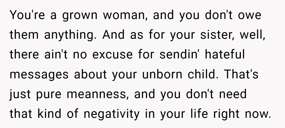 You're a grown woman, and you don't owe them anything. And as for your sister, well, there ain't no excuse for sendin' hateful messages about your unborn child. That's just...