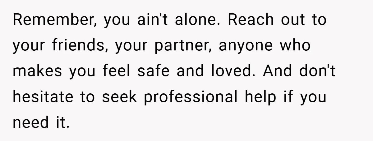 Remember, you ain't alone. Reach out to your friends, your partner, anyone who makes you feel safe and loved. And don't hesitate to seek professional help if you need it.