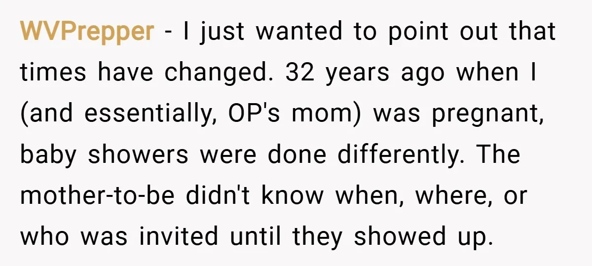 WVPrepper − I just wanted to point out that times have changed. 32 years ago when I (and essentially, OP's mom) was pregnant, baby showers were done differently. The mother-to-be...