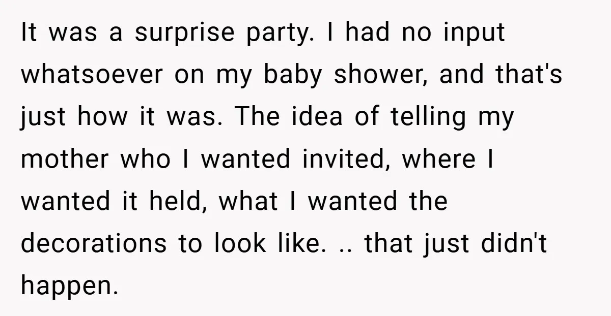 It was a surprise party. I had no input whatsoever on my baby shower, and that's just how it was. The idea of telling my mother who I wanted invited,...