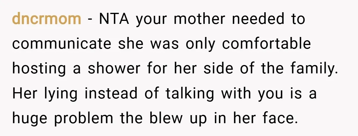 dncrmom − NTA your mother needed to communicate she was only comfortable hosting a shower for her side of the family. Her lying instead of talking with you is a...