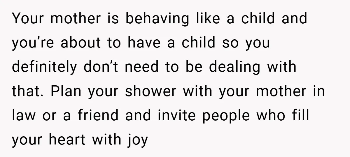 Your mother is behaving like a child and you’re about to have a child so you definitely don’t need to be dealing with that. Plan your shower with your mother...