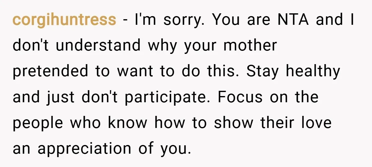 corgihuntress − I'm sorry. You are NTA and I don't understand why your mother pretended to want to do this. Stay healthy and just don't participate. Focus on the people...