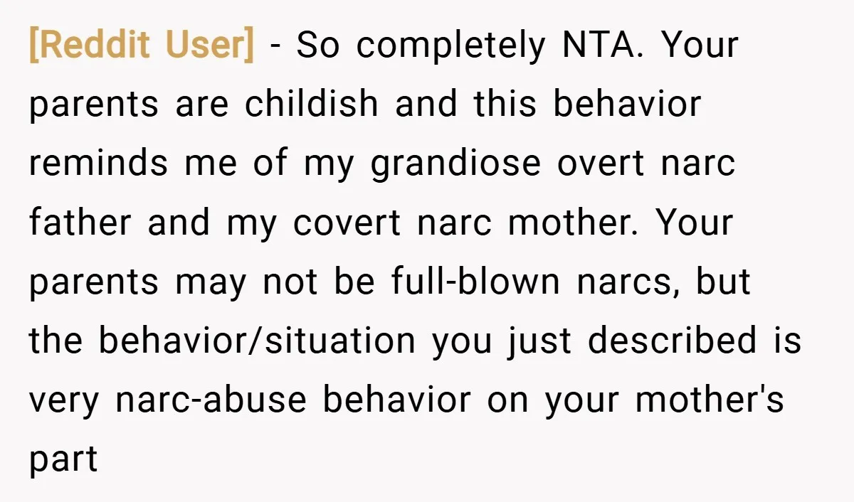 [Reddit User] − So completely NTA. Your parents are childish and this behavior reminds me of my grandiose overt narc father and my covert narc mother. Your parents may not...