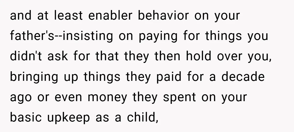 and at least enabler behavior on your father's--insisting on paying for things you didn't ask for that they then hold over you, bringing up things they paid for a decade...