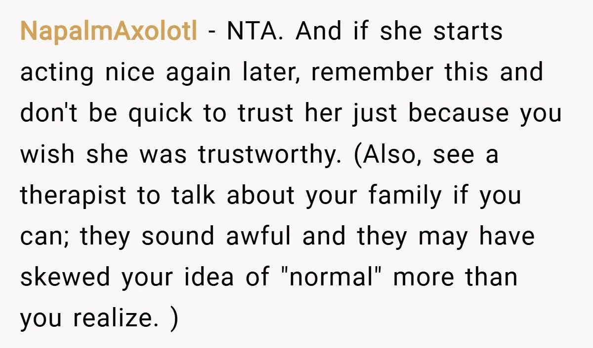 NapalmAxolotl − NTA. And if she starts acting nice again later, remember this and don't be quick to trust her just because you wish she was trustworthy. (Also, see a...