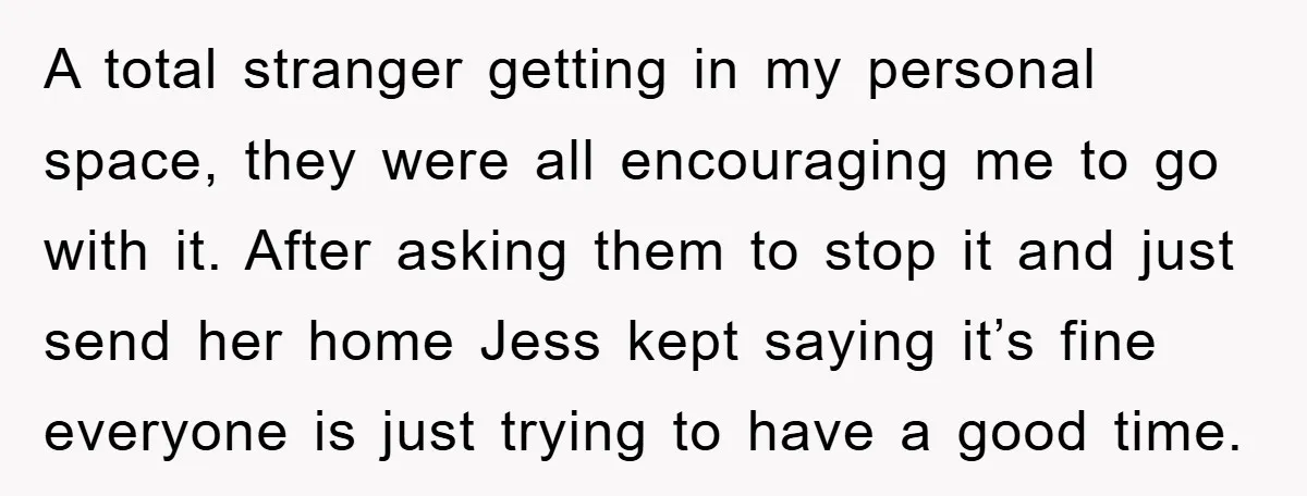 A total stranger getting in my personal space, they were all encouraging me to go with it. After asking them to stop it and just send her home Jess kept...