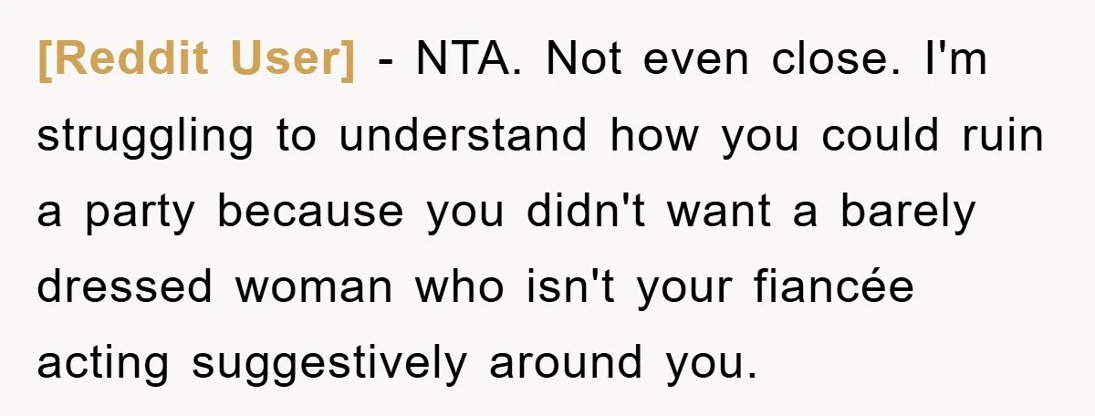 [Reddit User] − NTA. Not even close. I'm struggling to understand how you could ruin a party because you didn't want a barely dressed woman who isn't your fiancée acting...