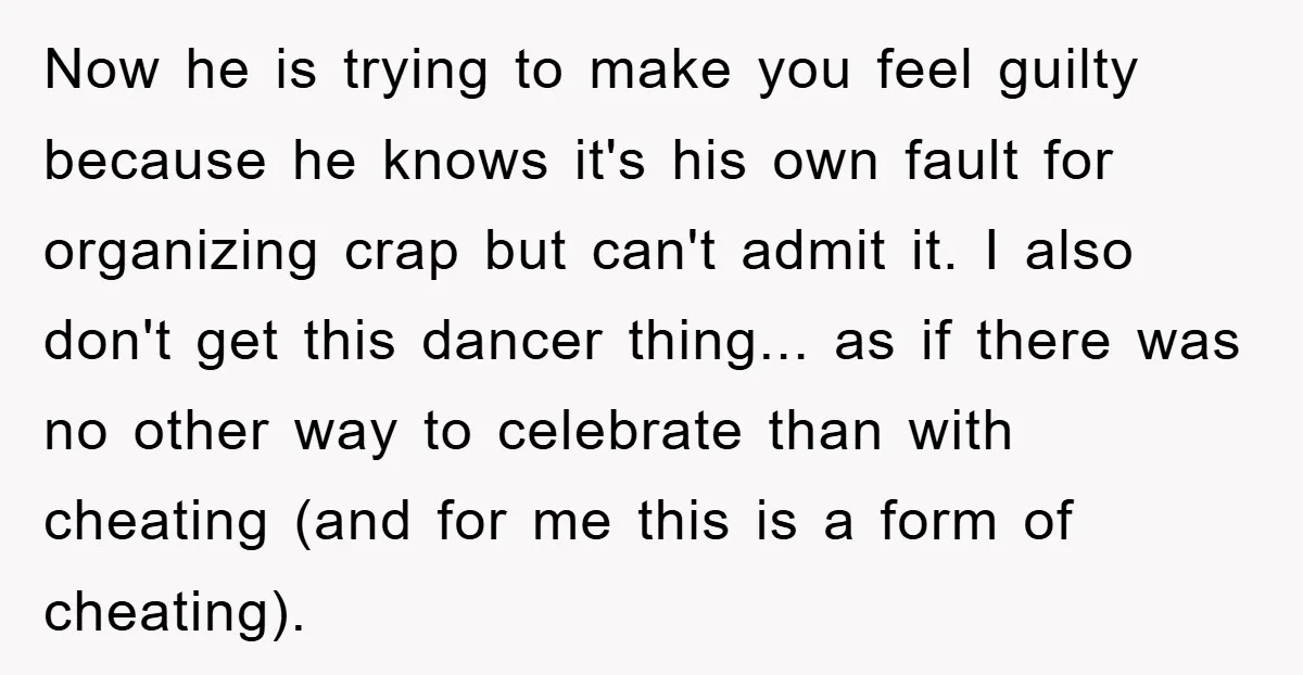 Now he is trying to make you feel guilty because he knows it's his own fault for organizing crap but can't admit it. I also don't get this dancer thing......