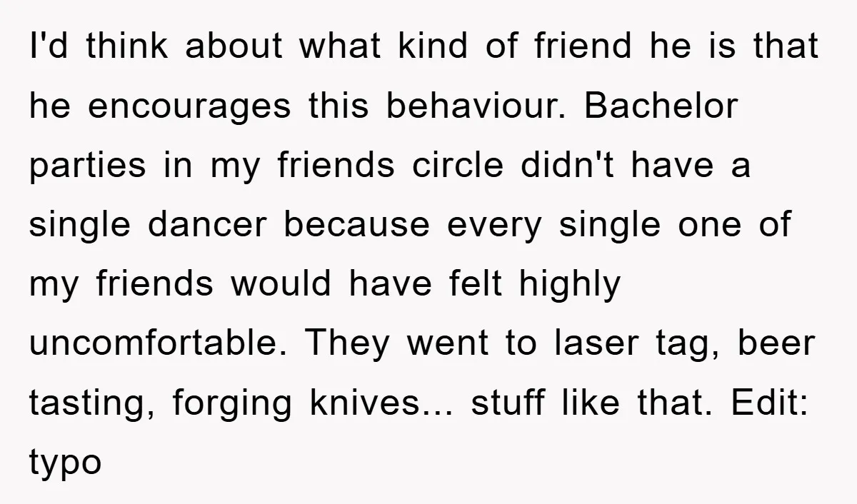 I'd think about what kind of friend he is that he encourages this behaviour. Bachelor parties in my friends circle didn't have a single dancer because every single one of...