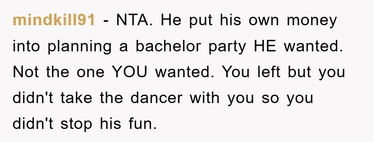 mindkill91 − NTA. He put his own money into planning a bachelor party HE wanted. Not the one YOU wanted. You left but you didn't take the dancer with you...