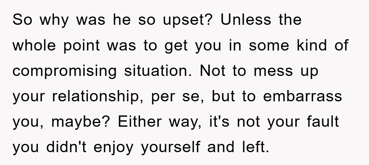 So why was he so upset? Unless the whole point was to get you in some kind of compromising situation. Not to mess up your relationship, per se, but to...