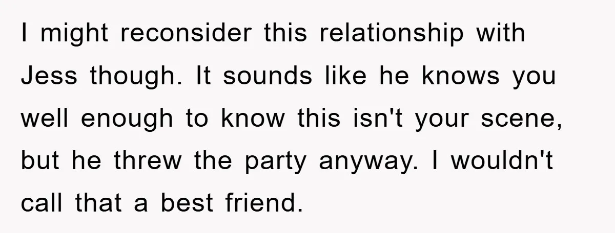 I might reconsider this relationship with Jess though. It sounds like he knows you well enough to know this isn't your scene, but he threw the party anyway. I wouldn't...