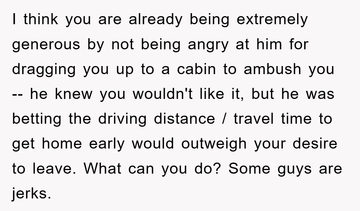 I think you are already being extremely generous by not being angry at him for dragging you up to a cabin to ambush you -- he knew you wouldn't like...