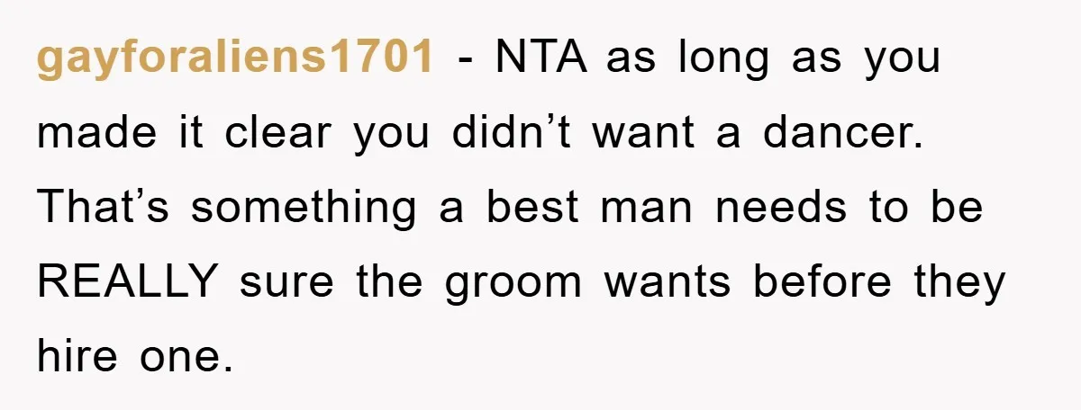 gayforaliens1701 − NTA as long as you made it clear you didn’t want a dancer. That’s something a best man needs to be REALLY sure the groom wants before they...