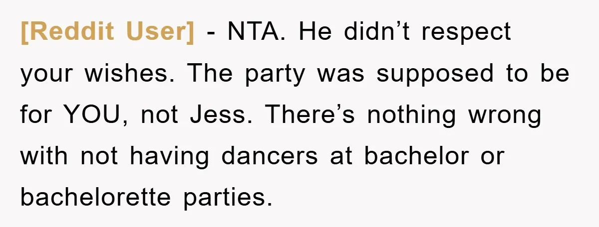 [Reddit User] − NTA. He didn’t respect your wishes. The party was supposed to be for YOU, not Jess. There’s nothing wrong with not having dancers at bachelor or bachelorette...
