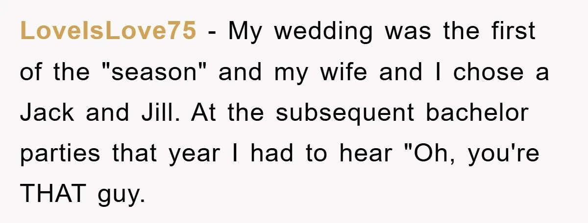 LoveIsLove75 − My wedding was the first of the "season" and my wife and I chose a Jack and Jill. At the subsequent bachelor parties that year I had to...