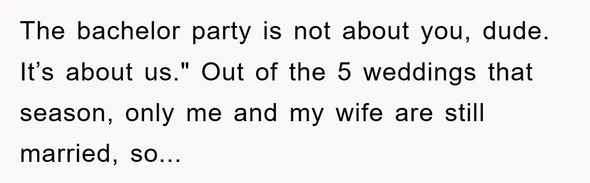 The bachelor party is not about you, dude. It’s about us." Out of the 5 weddings that season, only me and my wife are still married, so...