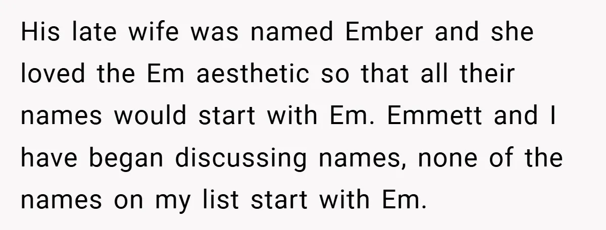 His late wife was named Ember and she loved the Em aesthetic so that all their names would start with Em. Emmett and I have began discussing names, none of...