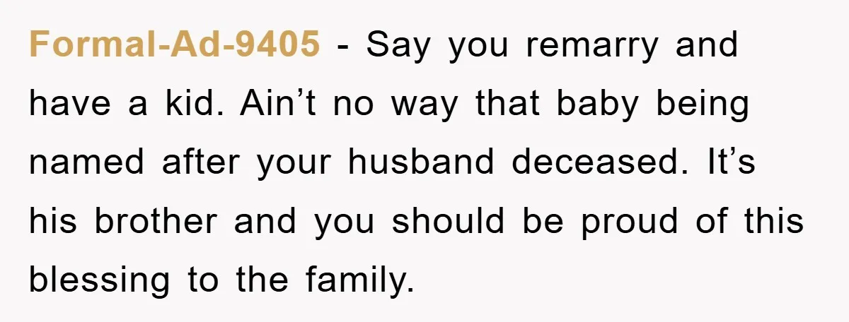 Formal-Ad-9405 − Say you remarry and have a kid. Ain’t no way that baby being named after your husband deceased. It’s his brother and you should be proud of this...
