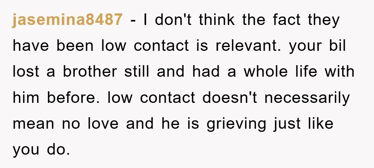 jasemina8487 − I don't think the fact they have been low contact is relevant. your bil lost a brother still and had a whole life with him before. low contact...