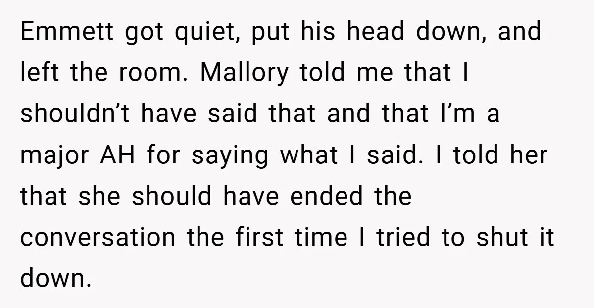 Emmett got quiet, put his head down, and left the room. Mallory told me that I shouldn’t have said that and that I’m a major AH for saying what I...