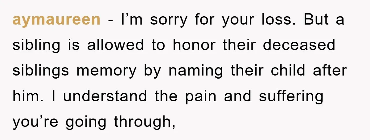 aymaureen − I’m sorry for your loss. But a sibling is allowed to honor their deceased siblings memory by naming their child after him. I understand the pain and suffering...