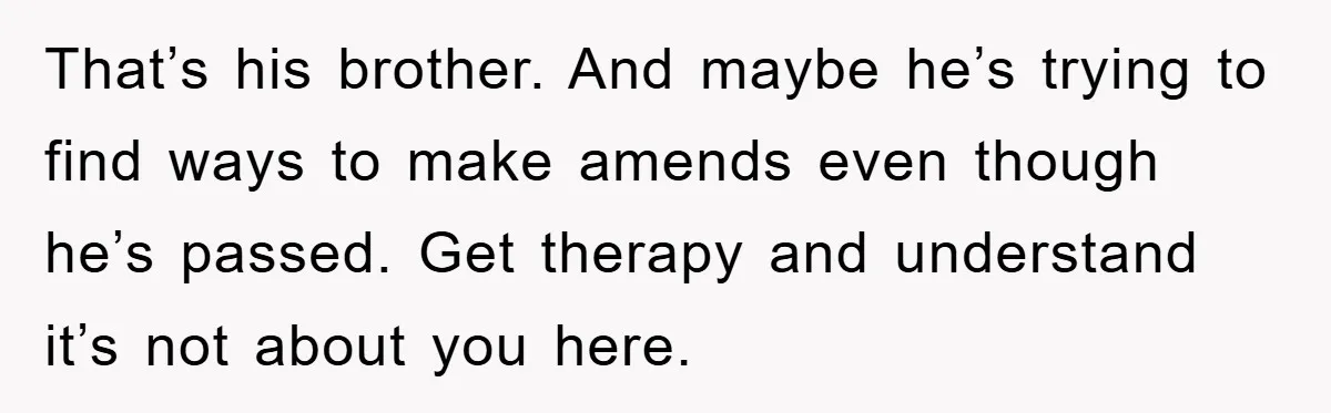 That’s his brother. And maybe he’s trying to find ways to make amends even though he’s passed. Get therapy and understand it’s not about you here.