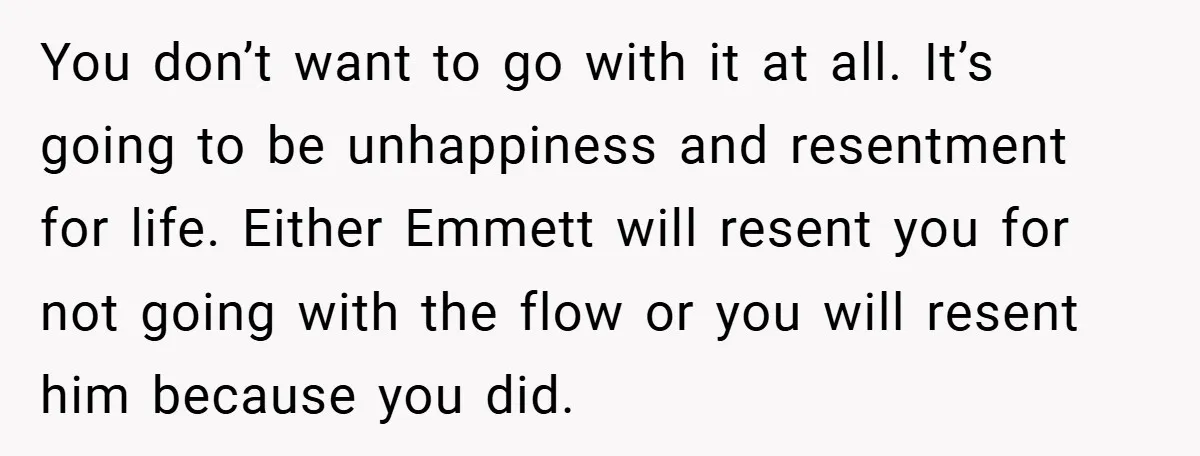 You don’t want to go with it at all. It’s going to be unhappiness and resentment for life. Either Emmett will resent you for not going with the flow or...