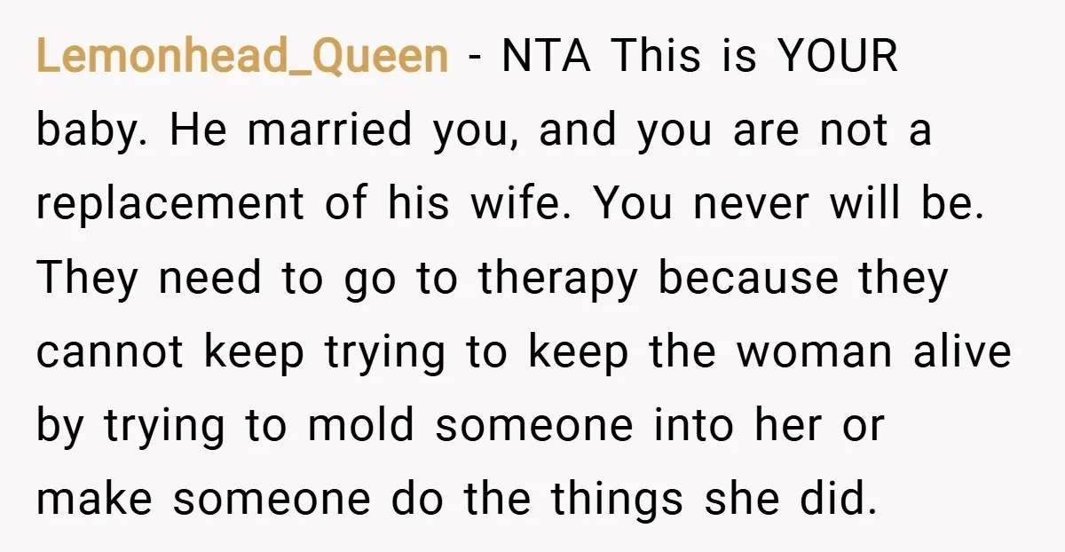 Lemonhead_Queen − NTA This is YOUR baby. He married you, and you are not a replacement of his wife. You never will be. They need to go to therapy because...