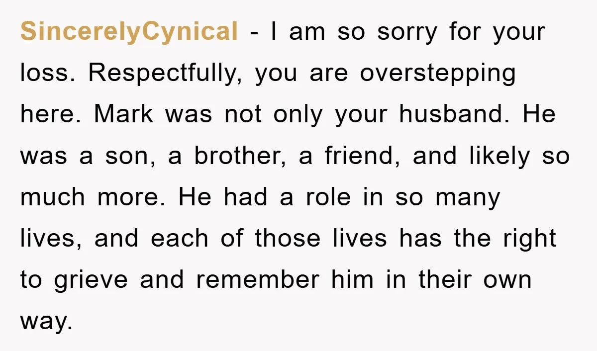 SincerelyCynical − I am so sorry for your loss. Respectfully, you are overstepping here. Mark was not only your husband. He was a son, a brother, a friend, and likely...