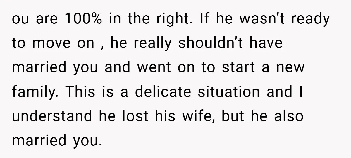ou are 100% in the right. If he wasn’t ready to move on , he really shouldn’t have married you and went on to start a new family. This is...