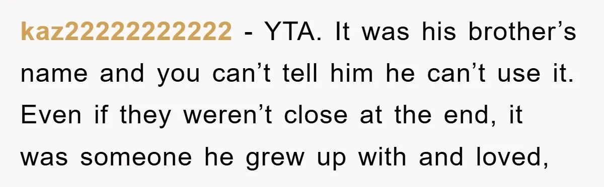 kaz22222222222 − YTA. It was his brother’s name and you can’t tell him he can’t use it. Even if they weren’t close at the end, it was someone he grew...
