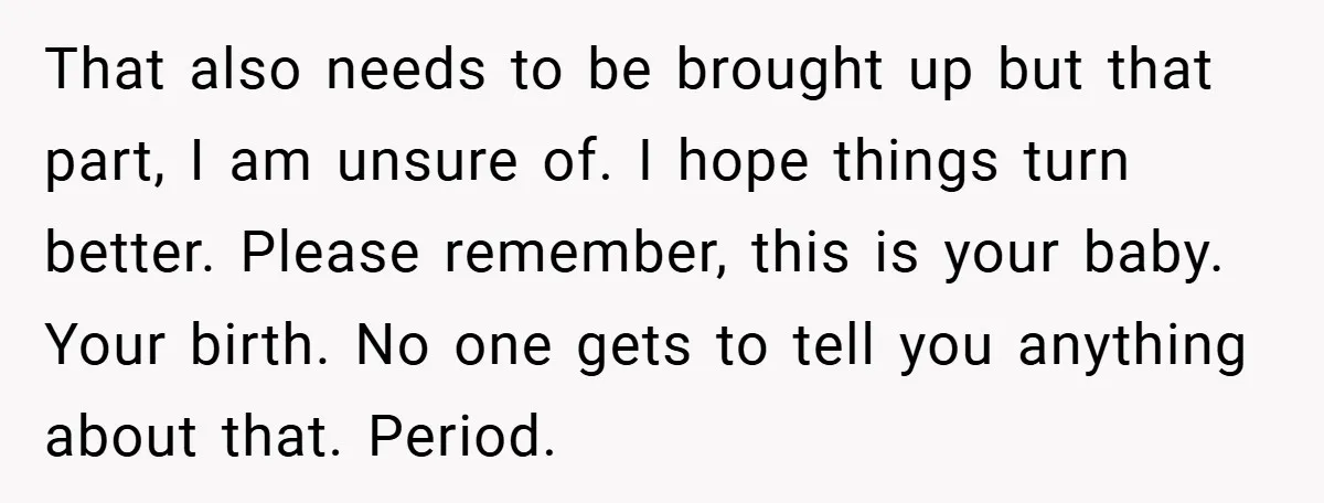 That also needs to be brought up but that part, I am unsure of. I hope things turn better. Please remember, this is your baby. Your birth. No one gets...