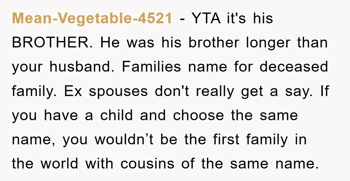 Mean-Vegetable-4521 − YTA it's his BROTHER. He was his brother longer than your husband. Families name for deceased family. Ex spouses don't really get a say. If you have a...