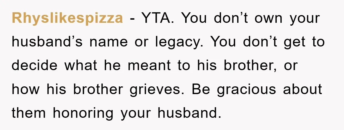 Rhyslikespizza − YTA. You don’t own your husband’s name or legacy. You don’t get to decide what he meant to his brother, or how his brother grieves. Be gracious about...