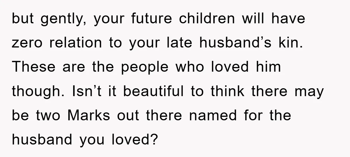 but gently, your future children will have zero relation to your late husband’s kin. These are the people who loved him though. Isn’t it beautiful to think there may be...