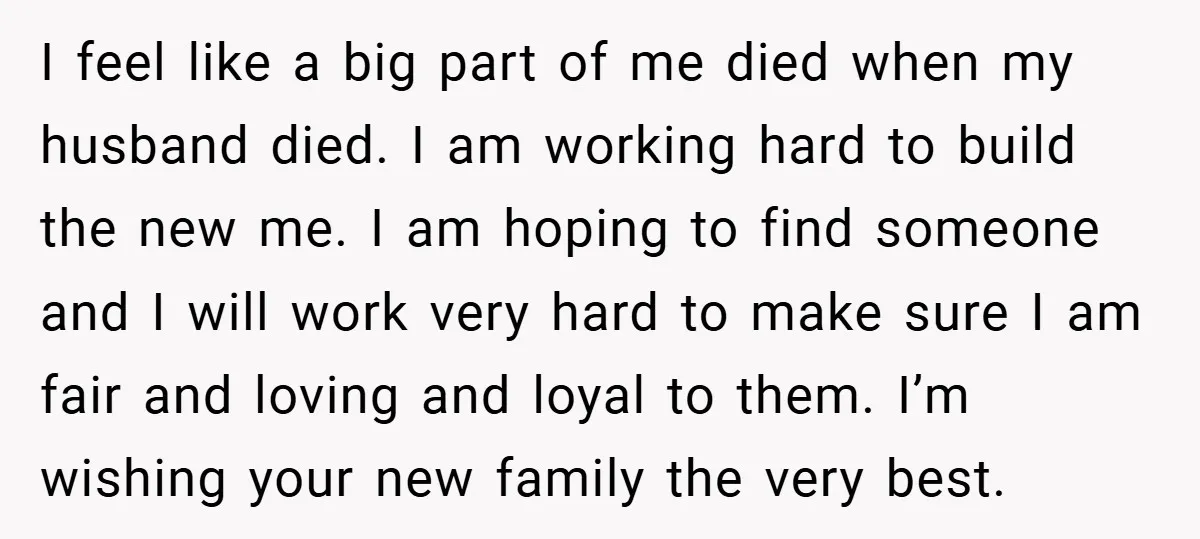 I feel like a big part of me died when my husband died. I am working hard to build the new me. I am hoping to find someone and I...