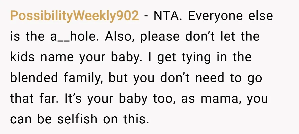 PossibilityWeekly902 − NTA. Everyone else is the a__hole. Also, please don’t let the kids name your baby. I get tying in the blended family, but you don’t need to go...