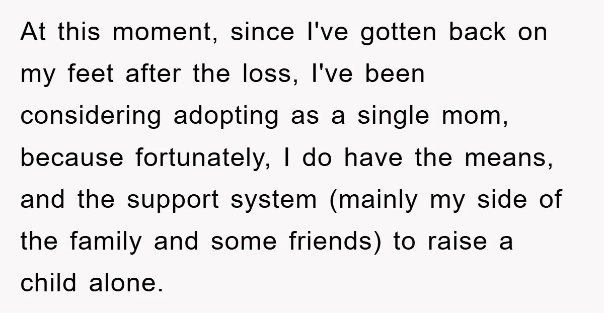 At this moment, since I've gotten back on my feet after the loss, I've been considering adopting as a single mom, because fortunately, I do have the means, and the...