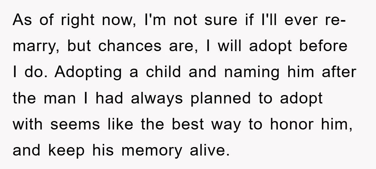 As of right now, I'm not sure if I'll ever re-marry, but chances are, I will adopt before I do. Adopting a child and naming him after the man I...