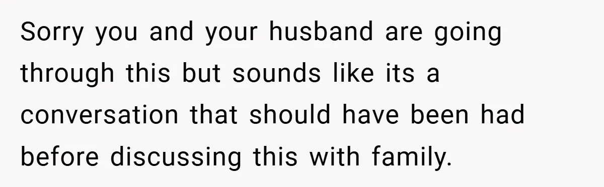 Sorry you and your husband are going through this but sounds like its a conversation that should have been had before discussing this with family.