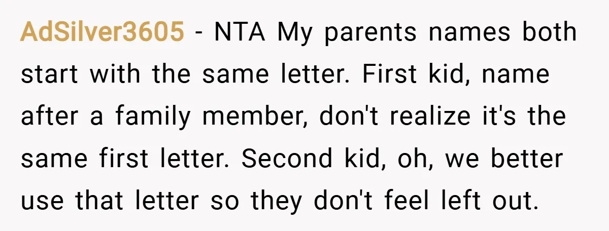 AdSilver3605 − NTA My parents names both start with the same letter. First kid, name after a family member, don't realize it's the same first letter. Second kid, oh, we...