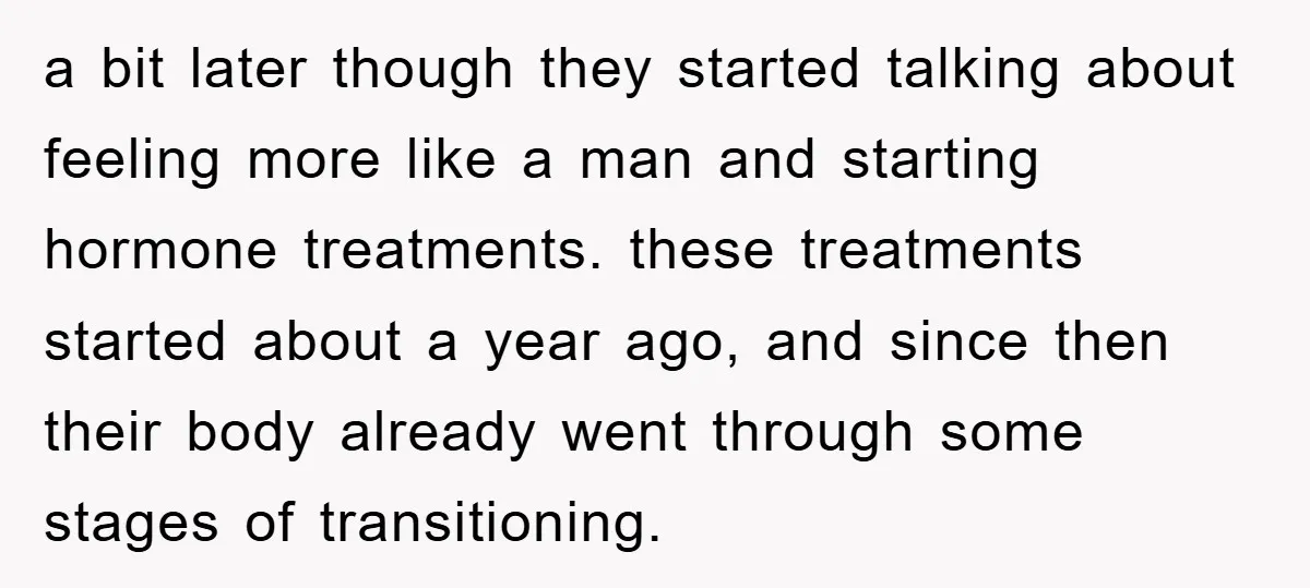 a bit later though they started talking about feeling more like a man and starting hormone treatments. these treatments started about a year ago, and since then their body already...