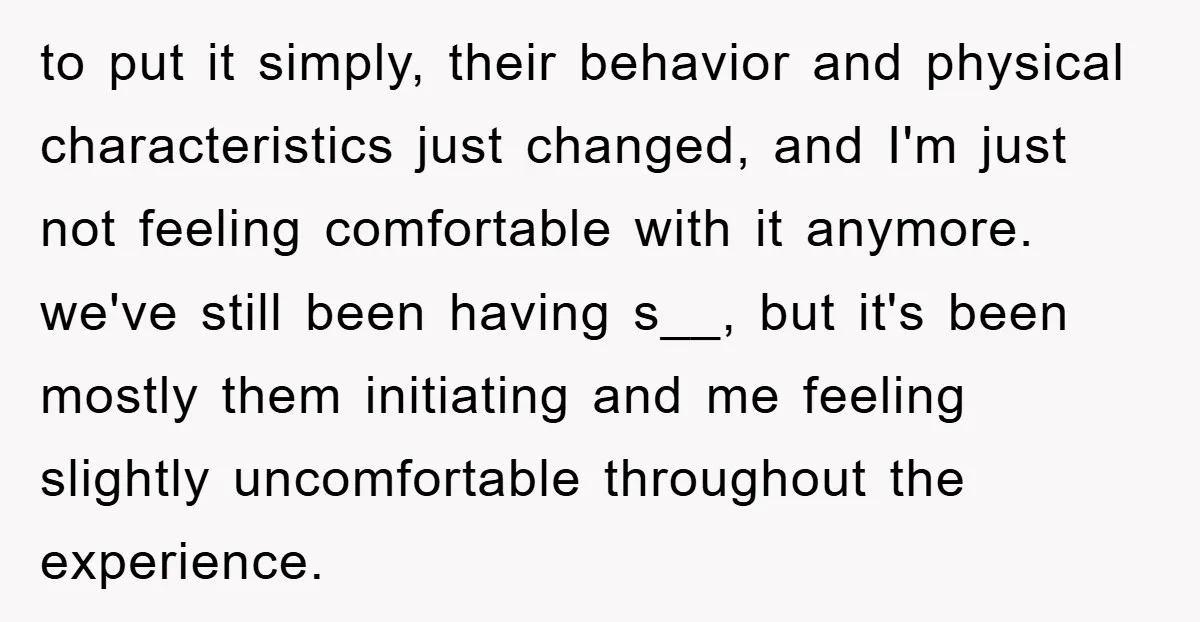 to put it simply, their behavior and physical characteristics just changed, and I'm just not feeling comfortable with it anymore. we've still been having s__, but it's been mostly them...