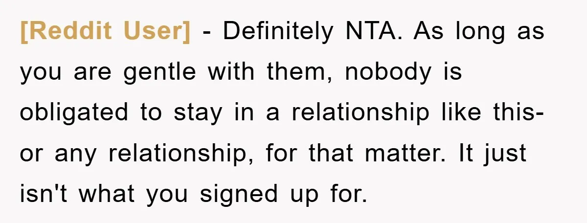 [Reddit User] − Definitely NTA. As long as you are gentle with them, nobody is obligated to stay in a relationship like this- or any relationship, for that matter. It...