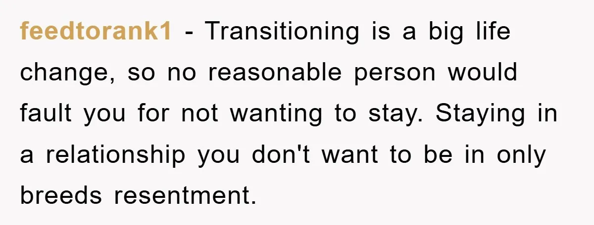 feedtorank1 − Transitioning is a big life change, so no reasonable person would fault you for not wanting to stay. Staying in a relationship you don't want to be in...