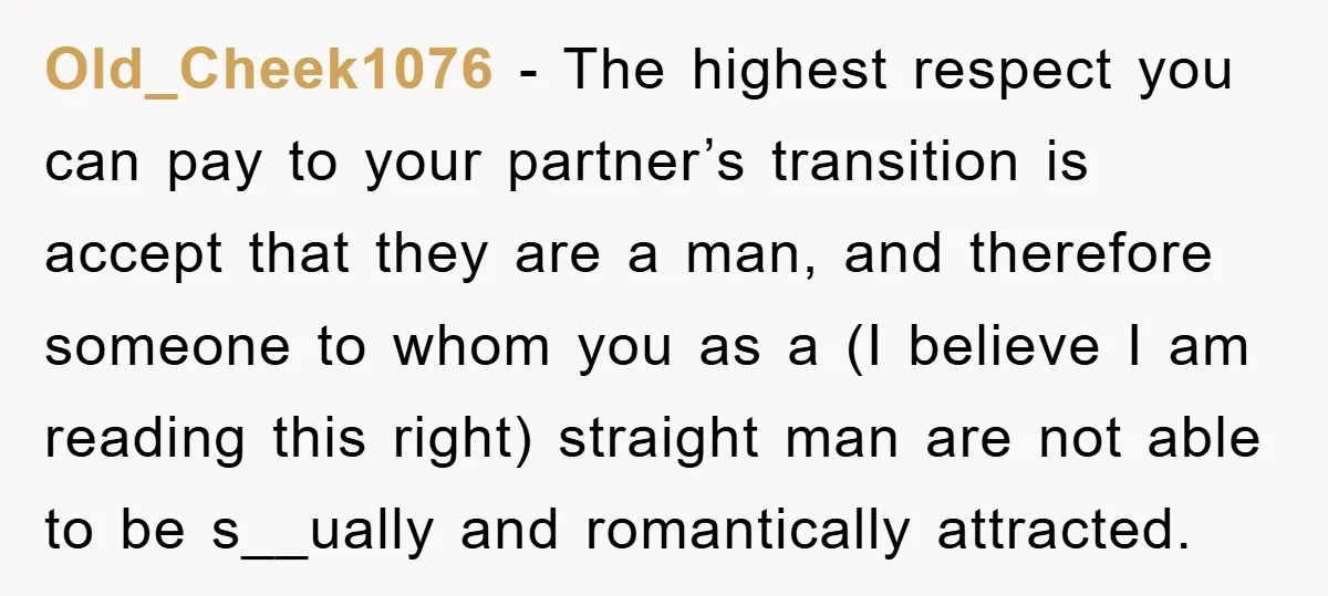 Old_Cheek1076 − The highest respect you can pay to your partner’s transition is accept that they are a man, and therefore someone to whom you as a (I believe I...