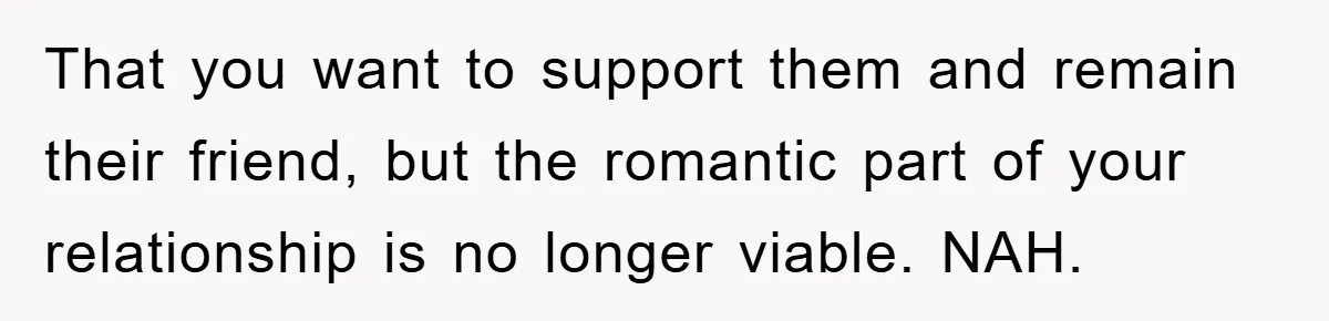 That you want to support them and remain their friend, but the romantic part of your relationship is no longer viable. NAH.