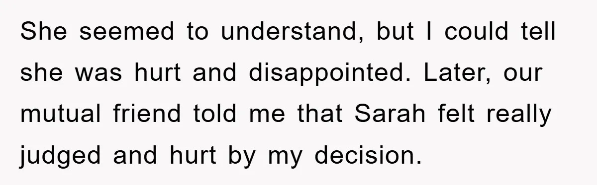 She seemed to understand, but I could tell she was hurt and disappointed. Later, our mutual friend told me that Sarah felt really judged and hurt by my decision.